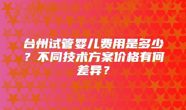 台州试管婴儿费用是多少?不同技术方案价格有何差异?