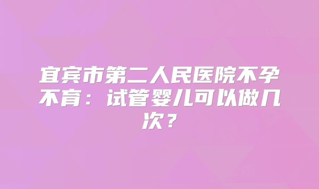 宜宾市第二人民医院不孕不育：试管婴儿可以做几次？