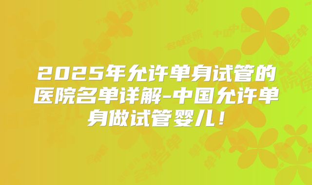 2025年允许单身试管的医院名单详解-中国允许单身做试管婴儿！