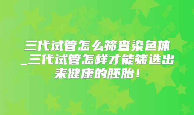 三代试管怎么筛查染色体_三代试管怎样才能筛选出来健康的胚胎!