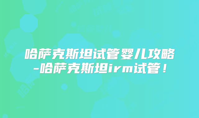 哈萨克斯坦试管婴儿攻略-哈萨克斯坦irm试管!