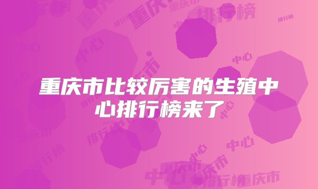 重庆市比较厉害的生殖中心排行榜来了