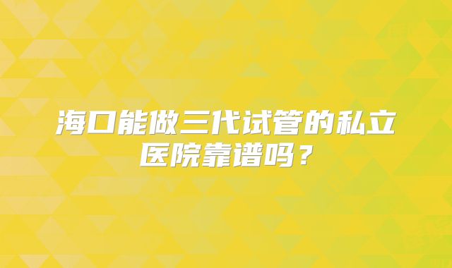 海口能做三代试管的私立医院靠谱吗？