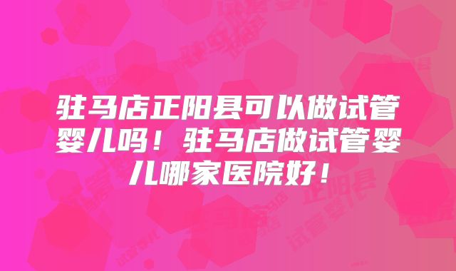 驻马店正阳县可以做试管婴儿吗！驻马店做试管婴儿哪家医院好！