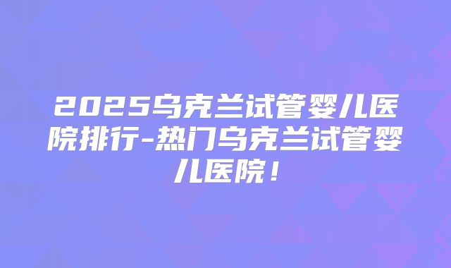 2025乌克兰试管婴儿医院排行-热门乌克兰试管婴儿医院！