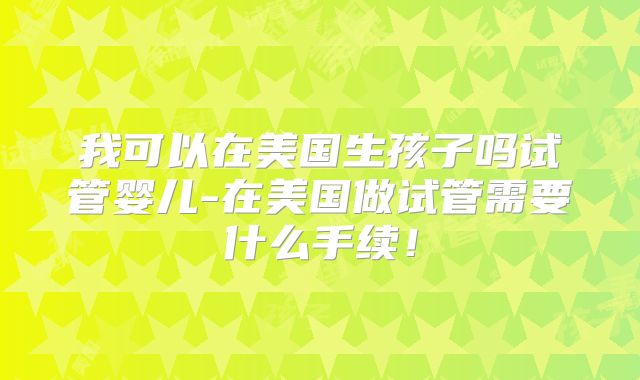 我可以在美国生孩子吗试管婴儿-在美国做试管需要什么手续!