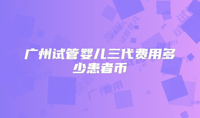 广州试管婴儿三代费用多少患者币