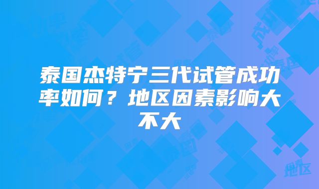 泰国杰特宁三代试管成功率如何？地区因素影响大不大