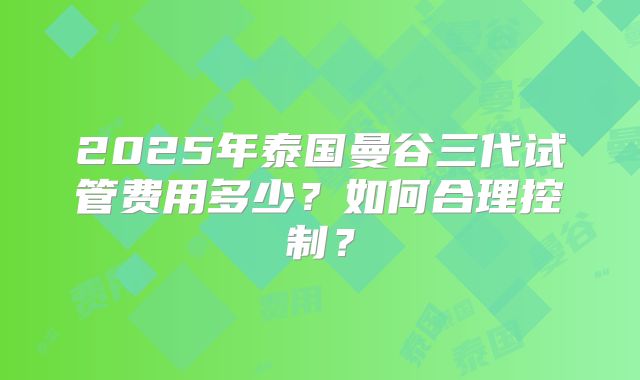 2025年泰国曼谷三代试管费用多少？如何合理控制？