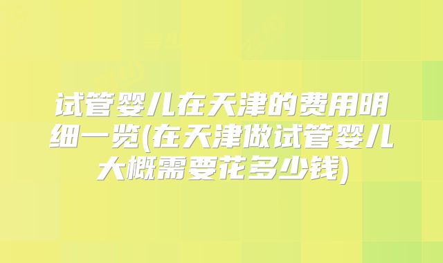 试管婴儿在天津的费用明细一览(在天津做试管婴儿大概需要花多少钱)