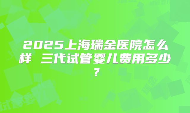 2025上海瑞金医院怎么样 三代试管婴儿费用多少？