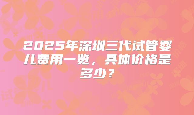 2025年深圳三代试管婴儿费用一览,具体价格是多少?