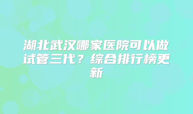 湖北武汉哪家医院可以做试管三代？综合排行榜更新