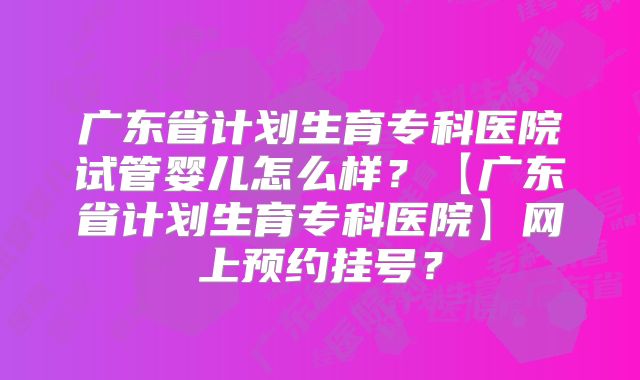 广东省计划生育专科医院试管婴儿怎么样？【广东省计划生育专科医院】网上预约挂号？