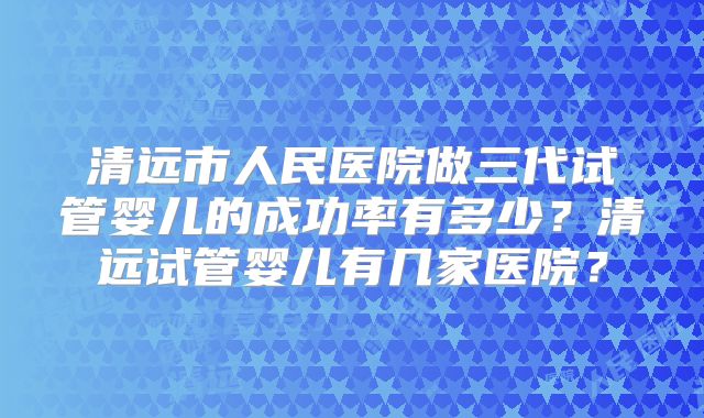 清远市人民医院做三代试管婴儿的成功率有多少？清远试管婴儿有几家医院？
