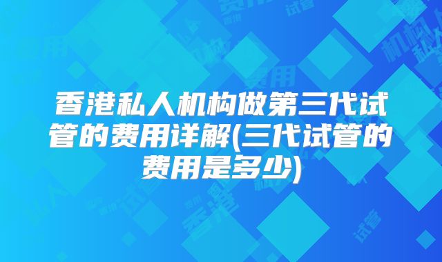 香港私人机构做第三代试管的费用详解(三代试管的费用是多少)
