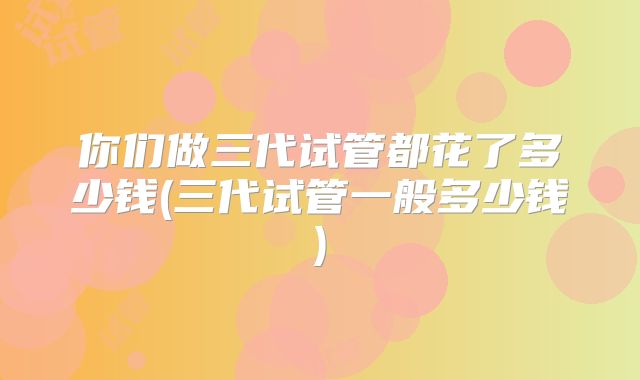 你们做三代试管都花了多少钱(三代试管一般多少钱)