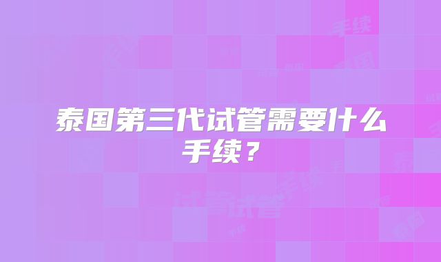 泰国第三代试管需要什么手续？