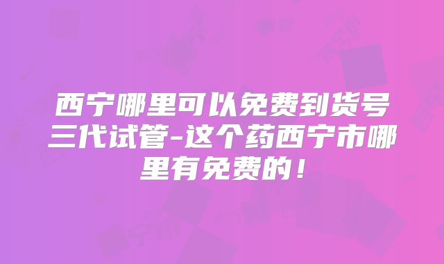 西宁哪里可以免费到货号三代试管-这个药西宁市哪里有免费的！