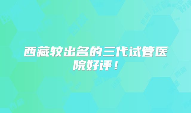 西藏较出名的三代试管医院好评！