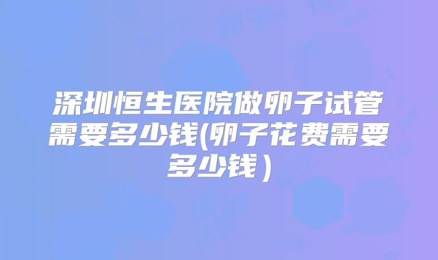 深圳恒生医院做卵子试管需要多少钱(卵子花费需要多少钱)