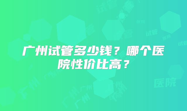 广州试管多少钱？哪个医院性价比高？