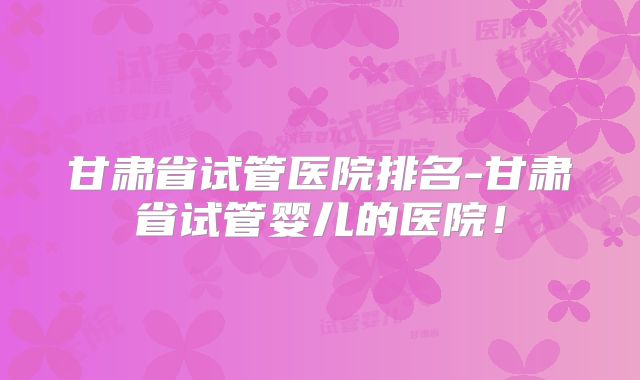 甘肃省试管医院排名-甘肃省试管婴儿的医院!