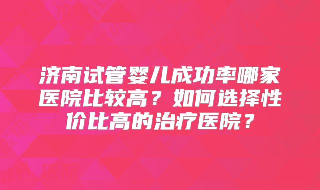 济南试管婴儿成功率哪家医院比较高？如何选择性价比高的治疗医院？