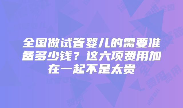 全国做试管婴儿的需要准备多少钱？这六项费用加在一起不是太贵