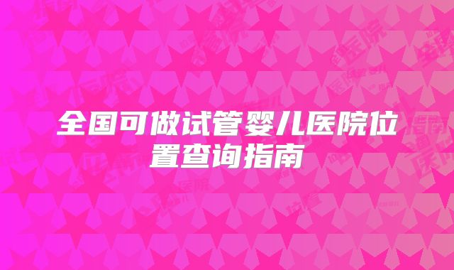 全国可做试管婴儿医院位置查询指南