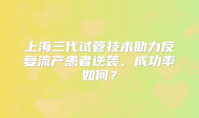 上海三代试管技术助力反复流产患者逆袭，成功率如何？