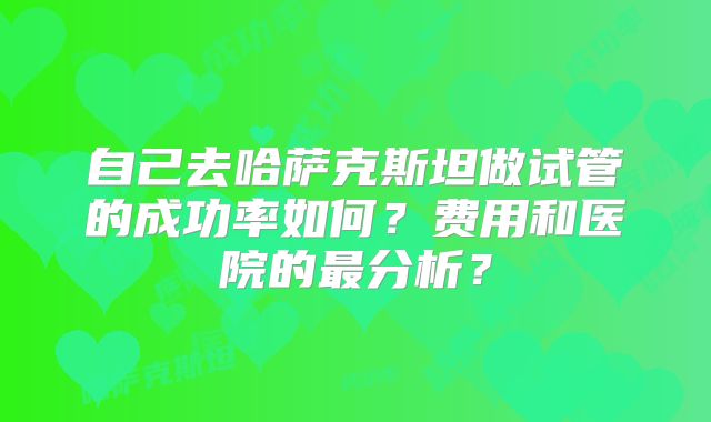 自己去哈萨克斯坦做试管的成功率如何？费用和医院的最分析？