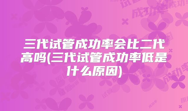 三代试管成功率会比二代高吗(三代试管成功率低是什么原因)