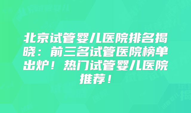北京试管婴儿医院排名揭晓：前三名试管医院榜单出炉！热门试管婴儿医院推荐！