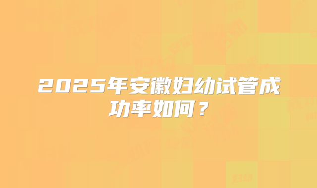 2025年安徽妇幼试管成功率如何？