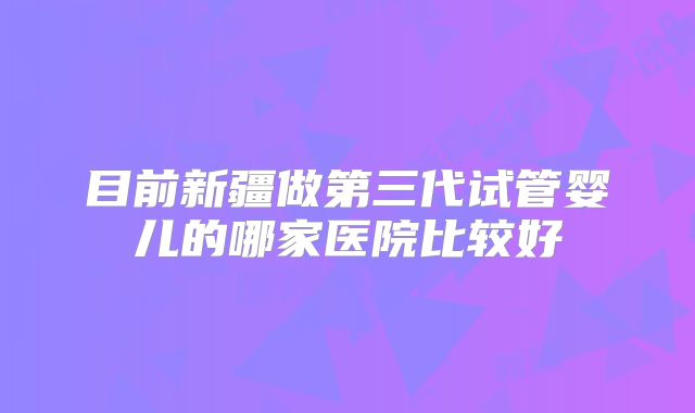目前新疆做第三代试管婴儿的哪家医院比较好