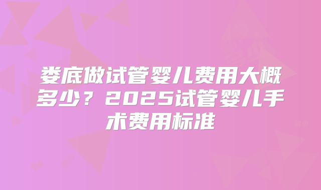 娄底做试管婴儿费用大概多少？2025试管婴儿手术费用标准