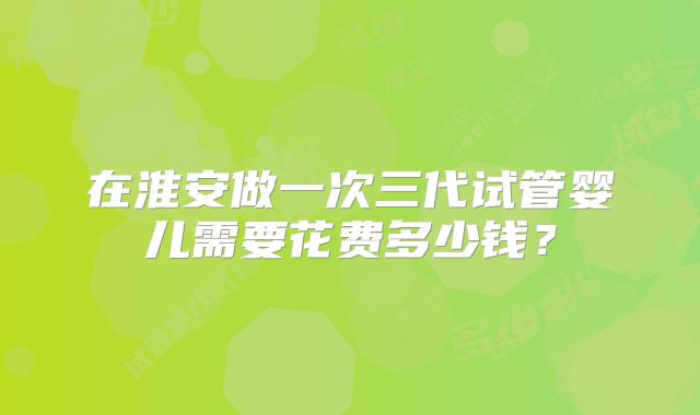 在淮安做一次三代试管婴儿需要花费多少钱？