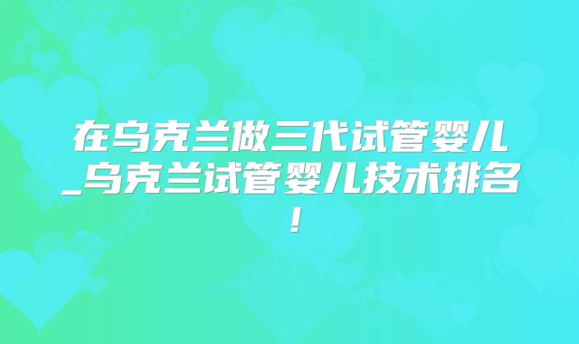 在乌克兰做三代试管婴儿_乌克兰试管婴儿技术排名！