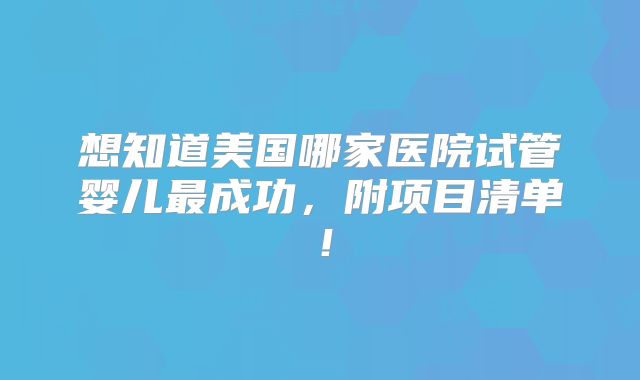 想知道美国哪家医院试管婴儿最成功，附项目清单！