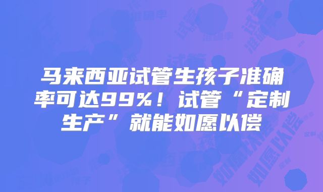 马来西亚试管生孩子准确率可达99%！试管“定制生产”就能如愿以偿