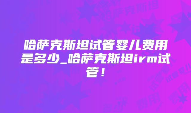哈萨克斯坦试管婴儿费用是多少_哈萨克斯坦irm试管！