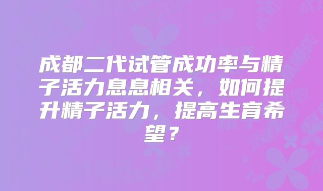成都二代试管成功率与精子活力息息相关，如何提升精子活力，提高生育希望？