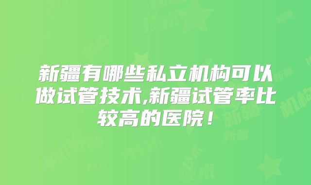 新疆有哪些私立机构可以做试管技术,新疆试管率比较高的医院！