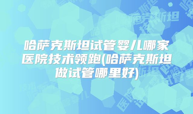哈萨克斯坦试管婴儿哪家医院技术领跑(哈萨克斯坦做试管哪里好)