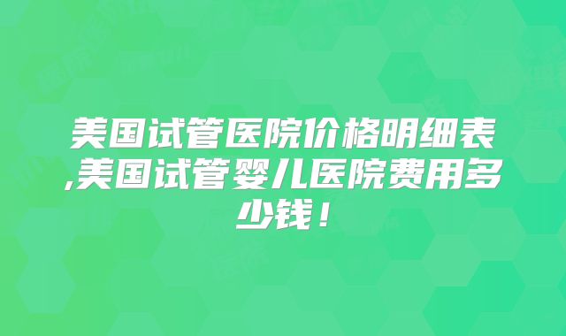 美国试管医院价格明细表,美国试管婴儿医院费用多少钱！