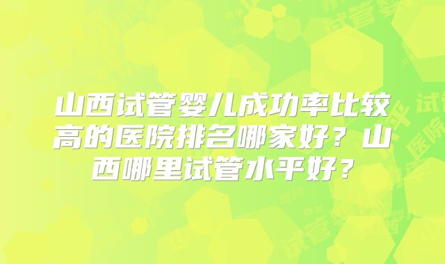山西试管婴儿成功率比较高的医院排名哪家好？山西哪里试管水平好？