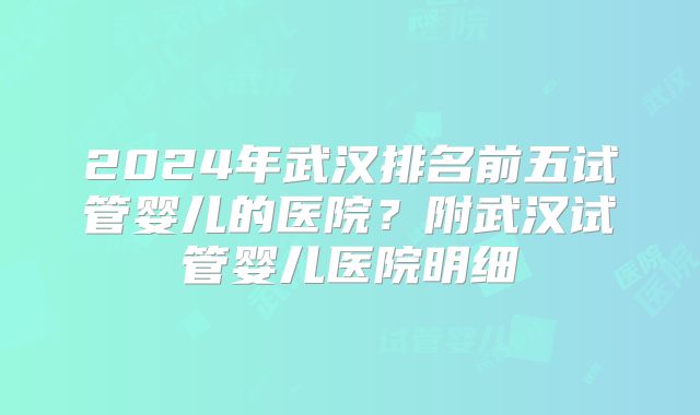 2024年武汉排名前五试管婴儿的医院?附武汉试管婴儿医院明细