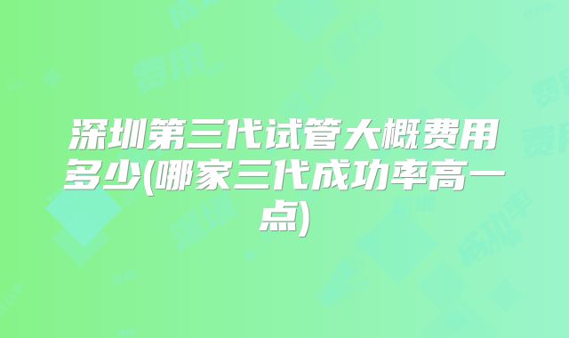 深圳第三代试管大概费用多少(哪家三代成功率高一点)