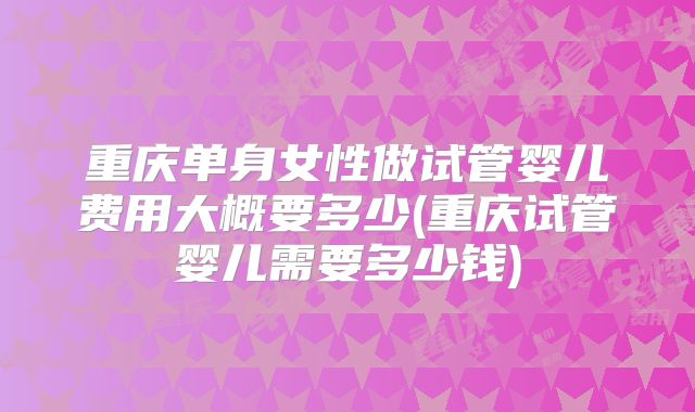 重庆单身女性做试管婴儿费用大概要多少(重庆试管婴儿需要多少钱)